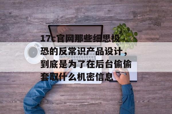 17c官网那些细思极恐的反常识产品设计,到底是为了在后台偷偷套取什么机密信息
