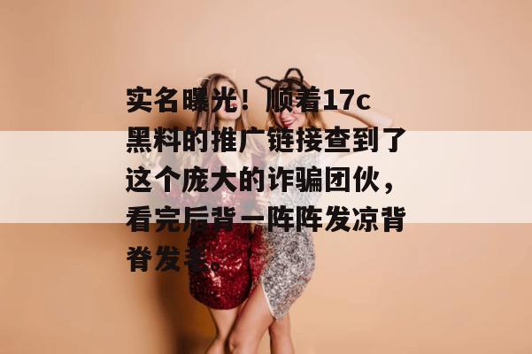 实名曝光!顺着17c黑料的推广链接查到了这个庞大的诈骗团伙,看完后背一阵阵发凉背脊发毛。