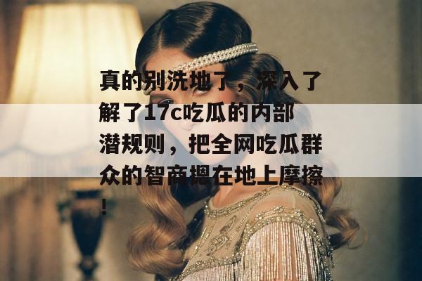 真的别洗地了,深入了解了17c吃瓜的内部潜规则,把全网吃瓜群众的智商摁在地上摩擦!