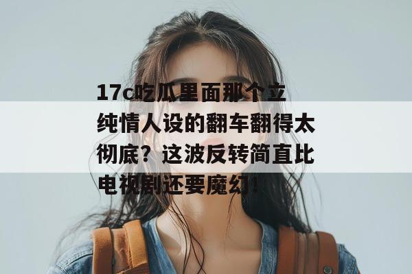 17c吃瓜里面那个立纯情人设的翻车翻得太彻底？这波反转简直比电视剧还要魔幻！
