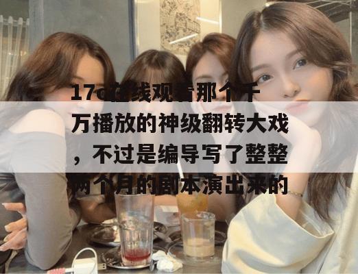 17c在线观看那个千万播放的神级翻转大戏，不过是编导写了整整两个月的剧本演出来的