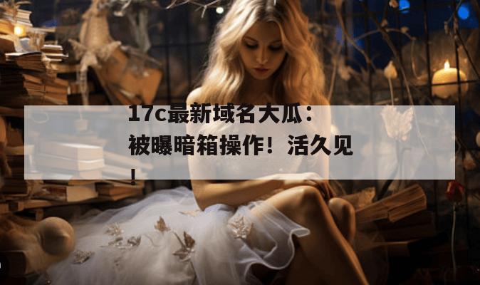 17c最新域名大瓜：被曝暗箱操作！活久见！