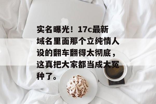 实名曝光！17c最新域名里面那个立纯情人设的翻车翻得太彻底，这真把大家都当成大冤种了。