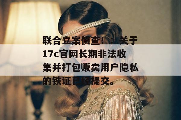 联合立案侦查！：关于17c官网长期非法收集并打包贩卖用户隐私的铁证已经提交。