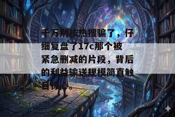 千万别被热搜骗了,仔细复盘了17c那个被紧急删减的片段,背后的利益输送规模简直触目惊心。
