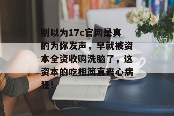 别以为17c官网是真的为你发声,早就被资本全资收购洗脑了,这资本的吃相简直丧心病狂!