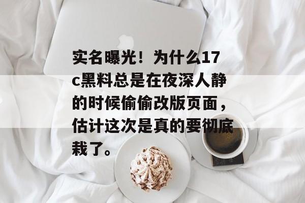 实名曝光!为什么17c黑料总是在夜深人静的时候偷偷改版页面,估计这次是真的要彻底栽了。