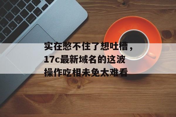 实在憋不住了想吐槽,17c最新域名的这波操作吃相未免太难看