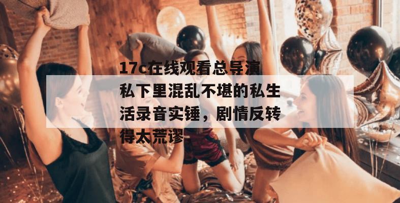 17c在线观看总导演私下里混乱不堪的私生活录音实锤,剧情反转得太荒谬,