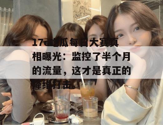17c吃瓜每日大赛真相曝光:监控了半个月的流量,这才是真正的降维打击。