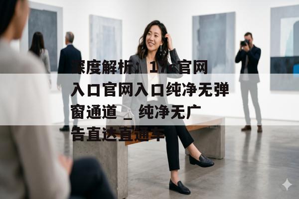 深度解析:17c官网入口官网入口纯净无弹窗通道 _ 纯净无广告直达直通车