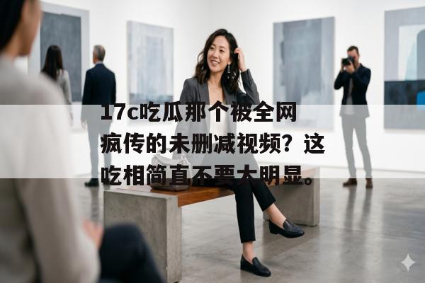 17c吃瓜那个被全网疯传的未删减视频?这吃相简直不要太明显。