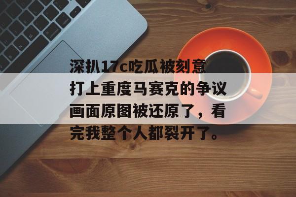 深扒17c吃瓜被刻意打上重度马赛克的争议画面原图被还原了,看完我整个人都裂开了。