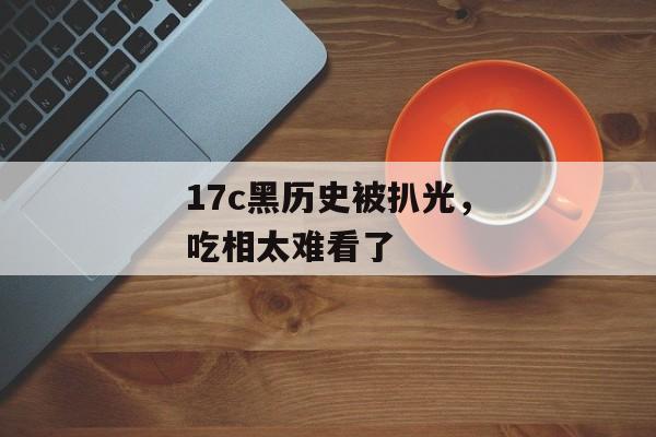 17c黑历史被扒光,吃相太难看了
