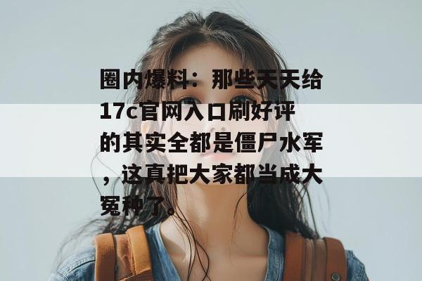 圈内爆料:那些天天给17c官网入口刷好评的其实全都是僵尸水军,这真把大家都当成大冤种了。