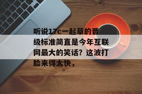 听说17c一起草的晋级标准简直是今年互联网最大的笑话?这波打脸来得太快,