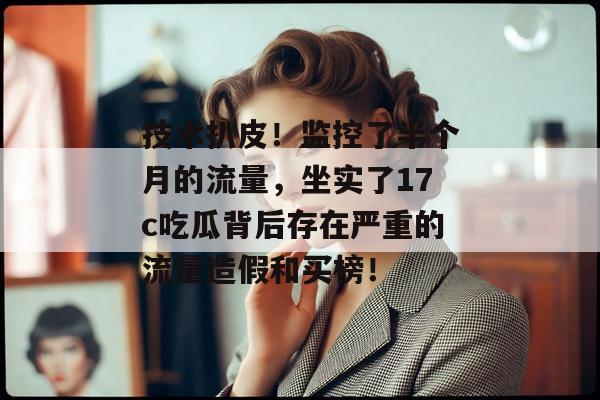 技术扒皮!监控了半个月的流量,坐实了17c吃瓜背后存在严重的流量造假和买榜!