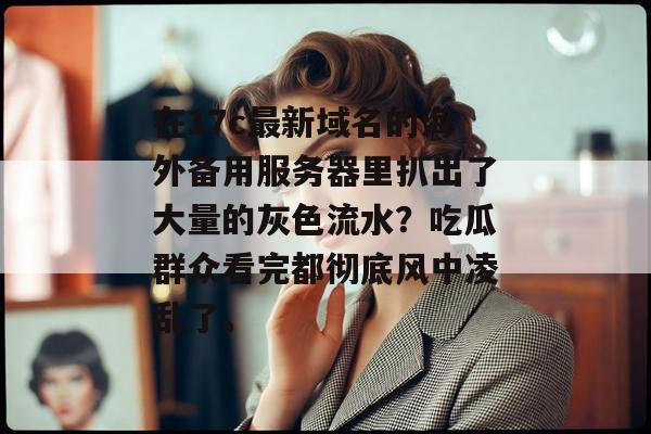 在17c最新域名的海外备用服务器里扒出了大量的灰色流水?吃瓜群众看完都彻底风中凌乱了。
