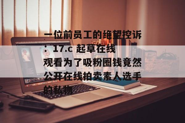 一位前员工的绝望控诉:17.c 起草在线观看为了吸粉圈钱竟然公开在线拍卖素人选手的私物