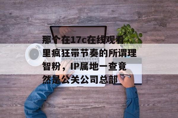 那个在17c在线观看里疯狂带节奏的所谓理智粉,IP属地一查竟然是公关公司总部