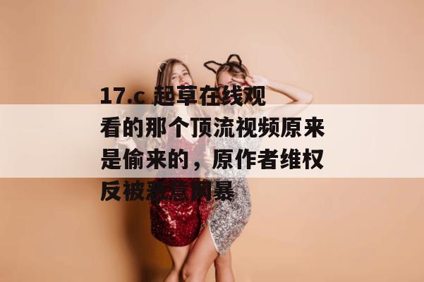 17.c 起草在线观看的那个顶流视频原来是偷来的，原作者维权反被恶意网暴